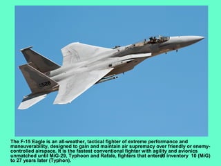 7
The F-15 Eagle is an all-weather, tactical fighter of extreme performance and
maneuverability, designed to gain and maintain air supremacy over friendly or enemy-
controlled airspace. It is the fastest conventional fighter with agility and avionics
unmatched until MiG-29, Typhoon and Rafale, fighters that entered inventory 10 (MiG)
to 27 years later (Typhon).
 