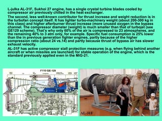 8
L-julka AL-31F, Sukhoi 27 engine, has a single crystal turbine blades cooled by
compressor air previously chilled in the heat exchanger.
The second, less well-known contributor for thrust increase and weight reduction is in
the turbofan concept itself. It has lighter turbo-machinery weight (about 200-300 kg in
this class) and higher afterburner thrust increase (more unused oxygen in the bypass
channel. The compressor diameter (weight) is much smaller than that of turbojet (see
GE129 scheme). That’s why only 60% of the air is compressed to 23 atmospheres, and
the remaining 40% to 3 atm only, for example. Specific fuel consumption is 25% lower
than the in previous generation fighter engines, partly because of the higher
compression ratio (about 24 vs.14) and partly because thrust of bypass air has slower
exhaust velocity.
AL-31F has active compressor stall protection measures (e.g. when flying behind another
aircraft or when missiles are launched) for stable operation of the engine, which is the
standard previously applied even in the MiG-21.
 