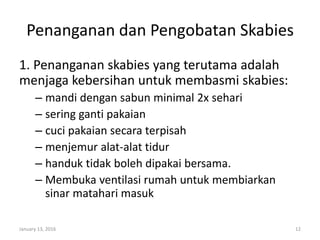 Penanganan dan Pengobatan Skabies
1. Penanganan skabies yang terutama adalah
menjaga kebersihan untuk membasmi skabies:
– mandi dengan sabun minimal 2x sehari
– sering ganti pakaian
– cuci pakaian secara terpisah
– menjemur alat-alat tidur
– handuk tidak boleh dipakai bersama.
– Membuka ventilasi rumah untuk membiarkan
sinar matahari masuk
January 13, 2016 12
 