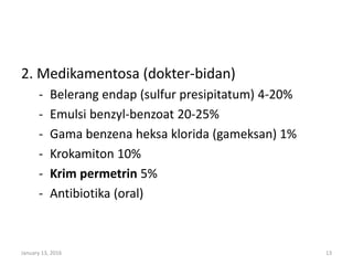 2. Medikamentosa (dokter-bidan)
- Belerang endap (sulfur presipitatum) 4-20%
- Emulsi benzyl-benzoat 20-25%
- Gama benzena heksa klorida (gameksan) 1%
- Krokamiton 10%
- Krim permetrin 5%
- Antibiotika (oral)
January 13, 2016 13
 