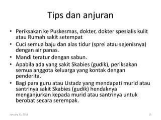 Tips dan anjuran
• Periksakan ke Puskesmas, dokter, dokter spesialis kulit
atau Rumah sakit setempat
• Cuci semua baju dan alas tidur (sprei atau sejenisnya)
dengan air panas.
• Mandi teratur dengan sabun.
• Apabila ada yang sakit Skabies (gudik), periksakan
semua anggota keluarga yang kontak dengan
penderita.
• Bagi para guru atau Ustadz yang mendapati murid atau
santrinya sakit Skabies (gudik) hendaknya
menganjurkan kepada murid atau santrinya untuk
berobat secara serempak.
January 13, 2016 15
 