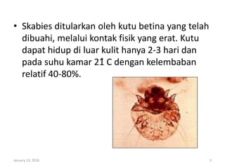 • Skabies ditularkan oleh kutu betina yang telah
dibuahi, melalui kontak fisik yang erat. Kutu
dapat hidup di luar kulit hanya 2-3 hari dan
pada suhu kamar 21̊ C dengan kelembaban
relatif 40-80%.
January 13, 2016 3
 