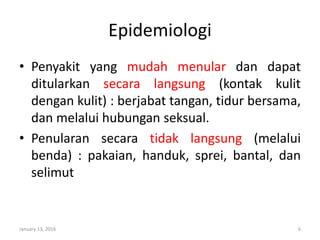 Epidemiologi
• Penyakit yang mudah menular dan dapat
ditularkan secara langsung (kontak kulit
dengan kulit) : berjabat tangan, tidur bersama,
dan melalui hubungan seksual.
• Penularan secara tidak langsung (melalui
benda) : pakaian, handuk, sprei, bantal, dan
selimut
January 13, 2016 6
 