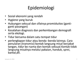Epidemiologi
• Sosial ekonomi yang rendah
• Hygiene yang buruk
• Hubungan seksual dan sifatnya promiskuitas (ganti-
ganti pasangan)
• Kesalahan diagnosis dan perkembangan demografi
serta ekologi.
• Tidur bersama dalam satu tempat tidur
• perlengkapan tidur atau benda -benda lainnya. Cara
penularan (transmisi) kontak langsung misal berjabat
tangan, tidur be rsama dan kontak seksual.Kontak tidak
langsung misalnya melalui pakaian, handuk, sprei,
bantal,dll.
January 13, 2016 7
 