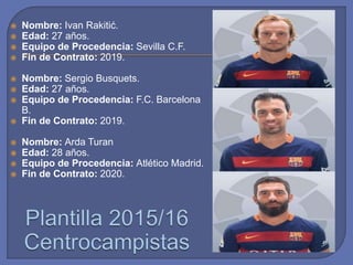  Nombre: Ivan Rakitić.
 Edad: 27 años.
 Equipo de Procedencia: Sevilla C.F.
 Fin de Contrato: 2019.
 Nombre: Sergio Busquets.
 Edad: 27 años.
 Equipo de Procedencia: F.C. Barcelona
B.
 Fin de Contrato: 2019.
 Nombre: Arda Turan
 Edad: 28 años.
 Equipo de Procedencia: Atlético Madrid.
 Fin de Contrato: 2020.
 