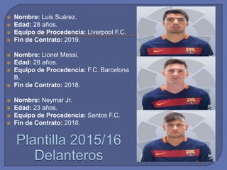  Nombre: Luis Suárez.
 Edad: 28 años.
 Equipo de Procedencia: Liverpool F.C.
 Fin de Contrato: 2019.
 Nombre: Lionel Messi.
 Edad: 28 años.
 Equipo de Procedencia: F.C. Barcelona
B.
 Fin de Contrato: 2018.
 Nombre: Neymar Jr.
 Edad: 23 años.
 Equipo de Procedencia: Santos F.C.
 Fin de Contrato: 2018.
 