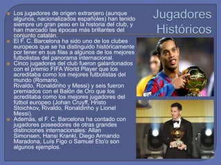  Los jugadores de origen extranjero (aunque
algunos, nacionalizados españoles) han tenido
siempre un gran peso en la historia del club, y
han marcado las épocas más brillantes del
conjunto catalán.
 El F. C. Barcelona ha sido uno de los clubes
europeos que se ha distinguido históricamente
por tener en sus filas a algunos de los mejores
futbolistas del panorama internacional.
 Cinco jugadores del club fueron galardonados
con el premio FIFA World Player que los
acreditaba como los mejores futbolistas del
mundo (Romario,
Rivaldo, Ronaldinho y Messi) y seis fueron
premiados con el Balón de Oro que los
acreditaba como los mejores jugadores del
fútbol europeo (Johan Cruyff, Hristo
Stoichkov, Rivaldo, Ronaldinho y Lionel
Messi).
 Además, el F. C. Barcelona ha contado con
jugadores poseedores de otras grandes
distinciones internacionales: Allan
Simonsen, Hansi Krankl, Diego Armando
Maradona, Luís Figo o Samuel Eto'o son
algunos ejemplos.
 
