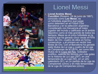  Lionel Andrés Messi
Cuccittini (Rosario, 24 de junio de 1987),
conocido como Leo Messi, es
un futbolista argentino que juega
como delantero en el Fútbol Club
Barcelona y en la selección argentina.
Considerado con frecuencia el mejor
jugador del mundo y calificado en el ámbito
deportivo como el más grande de todos los
tiempos, Messi es el único futbolista en la
historia que ha ganado cinco veces el FIFA
Balón de Oro –cuatro de ellos en forma
consecutiva– y el primero en recibir tres
Botas de Oro. Con el Barcelona ha ganado
siete títulos de La Liga y cuatro de la Liga
de Campeones de la UEFA, así como tres
títulos de la Copa del Rey. Goleador
prolífico, ostenta los récords por más goles
en la historia de La Liga (297), en una
temporada de La Liga (50), en un año
calendario (91), en un partido de la Liga de
Campeones (cinco) y en más temporadas
de la Liga de Campeones (cinco).
 