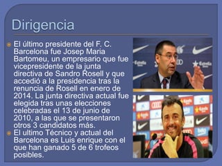  El último presidente del F. C.
Barcelona fue Josep Maria
Bartomeu, un empresario que fue
vicepresidente de la junta
directiva de Sandro Rosell y que
accedió a la presidencia tras la
renuncia de Rosell en enero de
2014. La junta directiva actual fue
elegida tras unas elecciones
celebradas el 13 de junio de
2010, a las que se presentaron
otros 3 candidatos más.
 El ultimo Técnico y actual del
Barcelona es Luis enrique con el
que han ganado 5 de 6 trofeos
posibles.
 