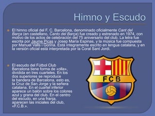  El himno oficial del F. C. Barcelona, denominado oficialmente Cant del
Barça (en castellano, Canto del Barça) fue creado y estrenado en 1974, con
motivo de los actos de celebración del 75 aniversario del club. La letra fue
escrita por Jaume Picas y Josep María Espinas, y la música fue compuesta
por Manuel Valls i Gorina. Está íntegramente escrito en lengua catalana, y en
la versión oficial está interpretada por la Coral Sant Jordi.
 El escudo del Fútbol Club
Barcelona tiene forma de «olla»,
dividida en tres cuarteles. En los
dos superiores se reproduce
la bandera de Barcelona, esto es,
la Cruz de San Jorge y la señera
catalana. En el cuartel inferior
aparece un balón sobre los colores
azul y grana del club. En el centro
del escudo, en una franja,
aparecen las iniciales del club,
«F.C.B.».
 