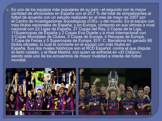  Es uno de los equipos más populares de su país –el segundo con la mayor
cantidad de aficionados en España con el 25,7 % del total de simpatizantes al
fútbol de acuerdo con un estudio realizado en el mes de mayo de 2007 por
el Centro de Investigaciones Sociológicas (CIS)– y del mundo. Es el equipo con
más títulos nacionales de España, y en Europa, contando en sus vitrinas a nivel
nacional con 23 Ligas de España, 27 Copas del Rey, 2 Copas de la Liga,
11Supercopas de España y 2 Copas Eva Duarte y a nivel internacional con
3 Copas Mundiales de Clubes, 5 Copas de Europa, 4 Recopas de Europa,
3 Copa de Ferias y 5 Supercopas de Europa. El F. C. Barcelona ha ganado 86
títulos oficiales, lo cual le convierte en el equipo con más títulos en
España. Sus dos rivales históricos son el RCD Español, contra el que disputa
el derbi catalán, y el Real Madrid, con quien se enfrenta en «El Clásico»,
siendo este uno de los encuentros de mayor rivalidad e interés del fútbol
mundial.
 