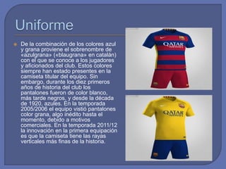  De la combinación de los colores azul
y grana proviene el sobrenombre de
«azulgrana» («blaugrana» en catalán)
con el que se conoce a los jugadores
y aficionados del club. Estos colores
siempre han estado presentes en la
camiseta titular del equipo. Sin
embargo, durante los diez primeros
años de historia del club los
pantalones fueron de color blanco,
más tarde negros, y desde la década
de 1920, azules. En la temporada
2005/2006 el equipo vistió pantalones
color grana, algo inédito hasta el
momento, debido a motivos
comerciales. En la temporada 2011/12
la innovación en la primera equipación
es que la camiseta tiene las rayas
verticales más finas de la historia.
 