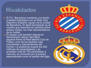  El F.C. Barcelona mantiene una fuerte
rivalidad futbolística con el Real Club
Deportivo Español, equipo de la ciudad
de Barcelona. El derbi barcelonés es el
nombre que describe los partidos entre
ambos clubes, los más representativos
de la ciudad.
 El equipo culé también disputa el
denominado clásico del fútbol
español frente al Real Madrid Club de
Fútbol, unos de los partidos más
importantes y trascendentes del
mundo. La audiencia supera los 500
millones de espectadores y se
acreditan más de 750 periodistas; a
menudo, es conocido por la prensa
especializada como el partido del siglo.
 