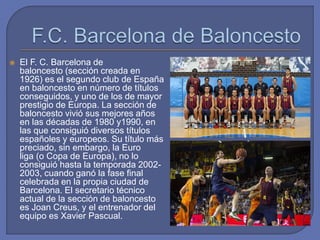  El F. C. Barcelona de
baloncesto (sección creada en
1926) es el segundo club de España
en baloncesto en número de títulos
conseguidos, y uno de los de mayor
prestigio de Europa. La sección de
baloncesto vivió sus mejores años
en las décadas de 1980 y1990, en
las que consiguió diversos títulos
españoles y europeos. Su título más
preciado, sin embargo, la Euro
liga (o Copa de Europa), no lo
consiguió hasta la temporada 2002-
2003, cuando ganó la fase final
celebrada en la propia ciudad de
Barcelona. El secretario técnico
actual de la sección de baloncesto
es Joan Creus, y el entrenador del
equipo es Xavier Pascual.
 
