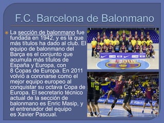  La sección de balonmano fue
fundada en 1942, y es la que
más títulos ha dado al club. El
equipo de balonmano del
Barça es el conjunto que
acumula más títulos de
España y Europa, con
8 Copas de Europa. En 2011
volvió a coronarse como el
mejor equipo europeo al
conquistar su octava Copa de
Europa. El secretario técnico
actual de la sección de
balonmano es Enric Masip, y
el entrenador del equipo
es Xavier Pascual.
 