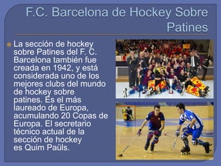  La sección de hockey
sobre Patines del F. C.
Barcelona también fue
creada en 1942, y está
considerada uno de los
mejores clubs del mundo
de hockey sobre
patines. Es el más
laureado de Europa,
acumulando 20 Copas de
Europa. El secretario
técnico actual de la
sección de hockey
es Quim Paüls.
 