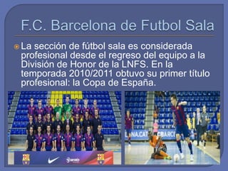  La sección de fútbol sala es considerada
profesional desde el regreso del equipo a la
División de Honor de la LNFS. En la
temporada 2010/2011 obtuvo su primer título
profesional: la Copa de España.
 