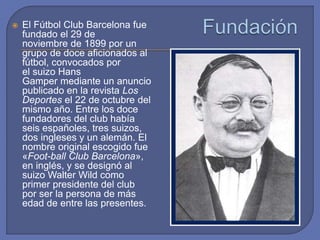  El Fútbol Club Barcelona fue
fundado el 29 de
noviembre de 1899 por un
grupo de doce aficionados al
fútbol, convocados por
el suizo Hans
Gamper mediante un anuncio
publicado en la revista Los
Deportes el 22 de octubre del
mismo año. Entre los doce
fundadores del club había
seis españoles, tres suizos,
dos ingleses y un alemán. El
nombre original escogido fue
«Foot-ball Club Barcelona»,
en inglés, y se designó al
suizo Walter Wild como
primer presidente del club
por ser la persona de más
edad de entre las presentes.
 