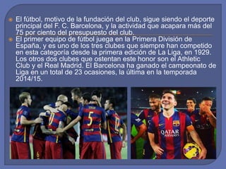  El fútbol, motivo de la fundación del club, sigue siendo el deporte
principal del F. C. Barcelona, y la actividad que acapara más del
75 por ciento del presupuesto del club.
 El primer equipo de fútbol juega en la Primera División de
España, y es uno de los tres clubes que siempre han competido
en esta categoría desde la primera edición de La Liga, en 1929.
Los otros dos clubes que ostentan este honor son el Athletic
Club y el Real Madrid. El Barcelona ha ganado el campeonato de
Liga en un total de 23 ocasiones, la última en la temporada
2014/15.
 