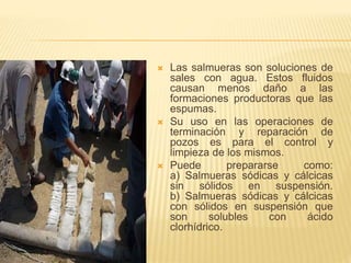  Las salmueras son soluciones de
sales con agua. Estos fluidos
causan menos daño a las
formaciones productoras que las
espumas.
 Su uso en las operaciones de
terminación y reparación de
pozos es para el control y
limpieza de los mismos.
 Puede prepararse como:
a) Salmueras sódicas y cálcicas
sin sólidos en suspensión.
b) Salmueras sódicas y cálcicas
con sólidos en suspensión que
son solubles con ácido
clorhídrico.
 