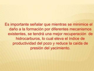 Es importante señalar que mientras se minimice el
daño a la formación por diferentes mecanismos
existentes, se tendrá una mejor recuperación de
hidrocarburos, lo cual eleva el índice de
productividad del pozo y reduce la caída de
presión del yacimiento.
 