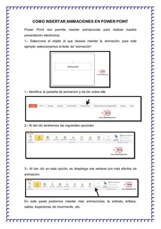 COMO INSERTAR ANIMACIONES EN POWER POINT
Power Point nos permite insertar animaciones para realizar nuestra
presentación electrónica.
1.- Selecciona el objeto al que deseas insertar la animación, para este
ejemplo seleccionamos el texto de “animación”
1.- Identifica la pestaña de animación y da clic sobre ella
2.- Al dar clic tendremos las siguientes opciones
3.- Al dar clic en esta opción, se despliega una ventana con más efectos de
animación:
En este panel podremos insertar más animaciones, te entrada, énfasis,
salida, trayectorias de movimiento, etc.
 
