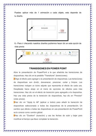 Puedes aplicar más de 1 animación a cada objeto, esto depende de
tu diseño.
6.- Para ir checando nuestros diseños podremos hacer clic en esta opción de
vista previa
TRANSISIONES EN POWER POINT
Abre la presentación de PowerPoint a la que añadirás las transiciones de
diapositivas. Haz clic en la pestaña "Transitions" (transiciones).
2Elige el efecto para agregar a la presentación de diapositivas. Las transiciones
de diapositivas son dividir, desvanecer, presionar, cortar y limpiar. Las
transiciones incluyen un ícono adjunto que representa el efecto de cada una.
Desplázate hacia abajo en el menú de opciones de efectos para más
transiciones. Haz clic en el efecto de transición para agregarlo a la diapositiva.
Haz una vista previa de la transición de diapositivas, haz clic en "Preview"
(vista previa).
3Haz clic en "Apply to All" (aplicar a todos) para añadir la transición de
diapositivas seleccionada a todas las diapositivas de la presentación. Un
cambio que afecta a todas las diapositivas en una presentación de PowerPoint
se lo conoce como cambio global.
4Haz clic en "Duration" (duración) y usa las fechas de subir y bajar para
modificar el tiempo que lleve completar la transición.
 