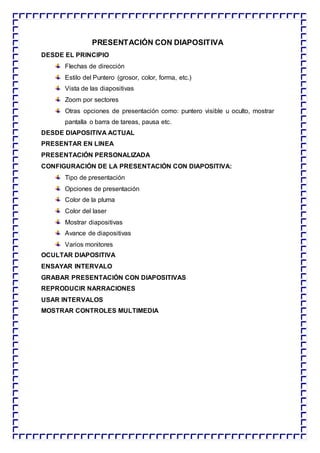 PRESENTACIÓN CON DIAPOSITIVA
DESDE EL PRINCIPIO
Flechas de dirección
Estilo del Puntero (grosor, color, forma, etc.)
Vista de las diapositivas
Zoom por sectores
Otras opciones de presentación como: puntero visible u oculto, mostrar
pantalla o barra de tareas, pausa etc.
DESDE DIAPOSITIVA ACTUAL
PRESENTAR EN LINEA
PRESENTACIÓN PERSONALIZADA
CONFIGURACIÓN DE LA PRESENTACIÓN CON DIAPOSITIVA:
Tipo de presentación
Opciones de presentación
Color de la pluma
Color del laser
Mostrar diapositivas
Avance de diapositivas
Varios monitores
OCULTAR DIAPOSITIVA
ENSAYAR INTERVALO
GRABAR PRESENTACIÓN CON DIAPOSITIVAS
REPRODUCIR NARRACIONES
USAR INTERVALOS
MOSTRAR CONTROLES MULTIMEDIA
 