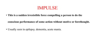 IMPULSE
• This is a sudden irresistible force compelling a person to do the
conscious performance of some action without motive or forethought.
• Usually seen in epilepsy. dementia, acute mania.
 