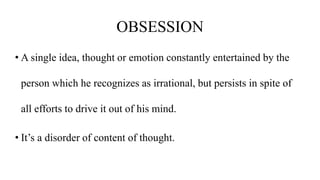 OBSESSION
• A single idea, thought or emotion constantly entertained by the
person which he recognizes as irrational, but persists in spite of
all efforts to drive it out of his mind.
• It’s a disorder of content of thought.
 