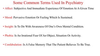 Some Common Terms Used In Psychiatry
• Affect: Subjective And Immediate Experience Of Emotion At A Given Time
• Mood: Pervasive Emotion Or Feeling Which Is Sustained.
• Insight: Is To Do With Awareness Of One’s Own Mental Condition.
• Phobia: Is An Irrational Fear Of An Object, Situation Or Activity.
• Confabulation :Is A False Memory That The Patient Believes To Be True.
 