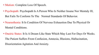 • Mutism: Complete Loss Of Speech.
• Psychopath: Psychopath Is A Person Who Is Neither Insane Nor Mentaly Ill,
But Fails To Conform To The Normal Standards Of Behavior.
• Neurasthenia: It Is Condition Of Nervous Exhaustion Due To Physical Or
Mental Conditions.
• Oneiric States: It Is A Dream Like State Which May Last For Days Or Weeks.
The Patient Suffers From Confusion, Amnesia, Illusions, Hallucination,
Disorientation Agitation And Anxiety.
 