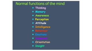 Normal functions of the mind
 Thinking
 Memory
 Awareness
 Perception
 Attitude
 Intelligence
 Behaviour
 Emotions
 Judgment
 Orientation
 Insight
 