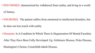 • PSYCHOSES: characterized by withdrawal from reality, and living in a world
of fantasy.
• NEUROSES: The patient suffers from emotional or intellectual disorders, but
he does not lose touch with reality
• Dementia: Is A Condition In Which There Is Degeneration Of Mental Faculties
After They Have Been Fully Developed. Eg: Alzhimers Disease, Picks Disease,
Huntington's Chorea, Creutzfeldt-Jakob Disease.
 