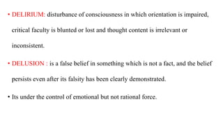 • DELIRIUM: disturbance of consciousness in which orientation is impaired,
critical faculty is blunted or lost and thought content is irrelevant or
inconsistent.
• DELUSION : is a false belief in something which is not a fact, and the belief
persists even after its falsity has been clearly demonstrated.
• Its under the control of emotional but not rational force.
 