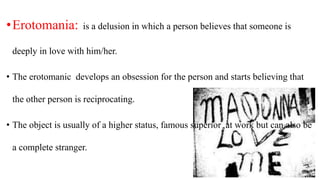 •Erotomania: is a delusion in which a person believes that someone is
deeply in love with him/her.
• The erotomanic develops an obsession for the person and starts believing that
the other person is reciprocating.
• The object is usually of a higher status, famous superior at work but can also be
a complete stranger.
 