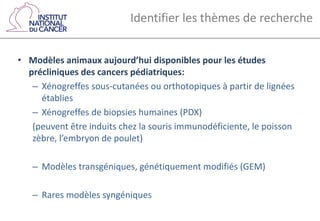 Identifier les thèmes de recherche
• Modèles animaux aujourd’hui disponibles pour les études
précliniques des cancers pédiatriques:
– Xénogreffes sous-cutanées ou orthotopiques à partir de lignées
établies
– Xénogreffes de biopsies humaines (PDX)
(peuvent être induits chez la souris immunodéficiente, le poisson
zèbre, l’embryon de poulet)
– Modèles transgéniques, génétiquement modifiés (GEM)
– Rares modèles syngéniques
 