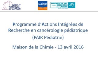 Programme d’Actions Intégrées de
Recherche en cancérologie pédiatrique
(PAIR Pédiatrie)
Maison de la Chimie - 13 avril 2016
 