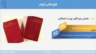 ‫ِة‬‫ر‬‫الثة‬(4)
‫تايلةر‬ ‫َبةكانى‬‫ي‬‫كت‬
‫تايلةر‬‫ناوةكانى‬ ‫بة‬ ‫بوو‬ ‫َب‬‫ي‬‫كت‬ ‫دوو‬ ‫خاوةنى‬:
Shop Management
The Principles of scientific Management
1903
1911
‫فةرةنسى‬ ‫لوبنانى‬ ‫زانكؤى‬/‫ئابورى‬ ‫و‬ ‫ِى‬‫ر‬َ‫ي‬‫كارط‬ ‫َذى‬‫ي‬‫كؤل‬/‫كار‬ ‫ِى‬‫ر‬َ‫ي‬‫كارط‬ ‫بةشى‬‫ئامادةكردنى‬:‫عةىل‬ ‫قاسم‬ ‫بروا‬
 