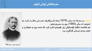 ‫ِة‬‫ر‬‫الثة‬(6)
‫تايلةر‬ ‫ذيانى‬ ‫سةرةتاكانى‬
‫تايلـةر‬‫ى‬‫ـال‬‫ـ‬‫س‬ ‫ـة‬‫ـ‬‫ل‬ ‫ــةرةتا‬‫ـ‬‫ســــ‬(1878)‫وة‬ ،‫ـرد‬‫ـ‬‫ك‬ ‫ــار‬‫ـ‬‫بةكـــ‬ ‫ــتى‬‫ـ‬‫دةســ‬ ‫َك‬‫ي‬‫َكار‬‫ي‬‫ــر‬‫ـ‬‫كــ‬ ‫وةك‬
‫َى‬‫ل‬‫سا‬ ‫لة‬ ‫لةدوايدا‬(1880)‫سةرثةرشتيار‬ ‫بة‬ ‫بوو‬.
‫و‬ ‫هاوكـارى‬ ‫بة‬ ‫بوو‬ ‫ئةمة‬ ‫كة‬ ،‫كرد‬ ‫كارى‬ ‫كؤمثانيا‬ ‫زؤر‬ ‫َكى‬‫ي‬َ‫ل‬‫كؤمة‬ ‫لةطةأل‬ ‫كاتانةدا‬ ‫لةو‬
‫برد‬ ‫ِى‬‫ر‬َ‫ي‬‫كارط‬ ‫ذيـــانى‬ ‫بةرةو‬ ‫ئةوى‬.
‫َى‬‫ل‬‫سا‬ ،‫تايلةر‬ ‫فريدريك‬1886
‫فةرةنسى‬ ‫لوبنانى‬ ‫زانكؤى‬/‫ئابورى‬ ‫و‬ ‫ِى‬‫ر‬َ‫ي‬‫كارط‬ ‫َذى‬‫ي‬‫كؤل‬/‫كار‬ ‫ِى‬‫ر‬َ‫ي‬‫كارط‬ ‫بةشى‬‫ئامادةكردنى‬:‫عةىل‬ ‫قاسم‬ ‫بروا‬
 