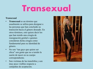 Transexual
Transexual
• Transexual es un término que
usualmente se utiliza para designar a
las personas que han concluido su
transición hacia el género deseado. En
otros términos, esto quiere decir los
que han tenido una cirugía de
reasignación genital o quienes
consideran dicha cirugía como
fundamental para su identidad de
género.
• No son “tan gays que quiere ser
chica” son gente que no a tenido la
suerte de nacer en su cuerpo
correspondiente.
• Son victimas de las transfobia y son
muy poco visibles respecto a
campañas de aceptación.
 