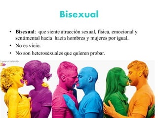 Bisexual
• Bisexual: que siente atracción sexual, física, emocional y
sentimental hacia hacia hombres y mujeres por igual.
• No es vicio.
• No son heterosexuales que quieren probar.
 