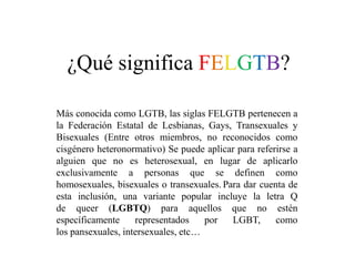 ¿Qué significa FELGTB?
Más conocida como LGTB, las siglas FELGTB pertenecen a
la Federación Estatal de Lesbianas, Gays, Transexuales y
Bisexuales (Entre otros miembros, no reconocidos como
cisgénero heteronormativo) Se puede aplicar para referirse a
alguien que no es heterosexual, en lugar de aplicarlo
exclusivamente a personas que se definen como
homosexuales, bisexuales o transexuales. Para dar cuenta de
esta inclusión, una variante popular incluye la letra Q
de queer (LGBTQ) para aquellos que no estén
específicamente representados por LGBT, como
los pansexuales, intersexuales, etc…
 