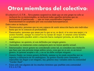 Otros miembros del colectivo:
El colectivo L.G.T.B… lleva puntos suspensivos dado que en este grupo no solo se
incluyen los ya mencionados, se incluyen todas aquellas personas que no
pertenezcan al patriarcado …, que no sean considerados cisgénero
heteronormativos aceptados por esta sociedad heteropatriarcal.
Entre estos se incluyen:
• Demisexuales: personas que no son capaces de sentir atracción hacia otro individuo
hasta que no le conocen en profundidad.
• Pansexuales: personas que aman por lo que se es, es decir, si tu eres una mujer y te
sientes hombre, aunque tu conserves tu cuerpo de mujer, te amaran como hombre.
Los pansexuales pueden sentir a tracción hacia cualquier persona, no solo hacia
trans.
• Andróginos: no quieren, ni son definidos por ningún genero.
• Asexuales: se enamoran como cualquiera pero no tienen apetito sexual.
• Intersexuales: tercer genero no considerado como tal, se considera una mutación
que hace que una persona tenga ambos sexos, cosa que no es así, es un tercer
genero, lo quieran aceptar o no, y no se les debe extirpar ninguno.
• Genero fluido: no tienen genero definido, aunque se les pude encasillar por su
aspecto, a diferencia de los andróginos. Su genero fluctúa entre femenino y
masculino sin llegar a ser ninguno, hay géneros muy variados entre la comunidad
“Gerder fluid”.
• Estos solo son algunos de los muchos términos que pueblan esta comunidad
F.E.L.G.T.B.
 