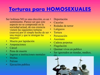 Torturas para HOMOSEXUALES
Ser lesbiana NO es una elección, es un
sentimiento. Parece ser que este
aspecto no se comprende en la
sociedad actual, de esa creencia
vienen las siguientes torturas
(suaves) por el simple hecho de ser
una mujer y que te atraigan las
mujeres:
• Muerte por lapidación
• Amputaciones
• Cárcel
• Pena de muerte
• Ingreso a instituciones mentales
• Multas
• Palizas
• Ejecución publica
• Deportación
• Cacerías
• Redadas de terror
• Latigazos
• Tortura
• Persecución
• Asesinato
• Cadena perpetua
• Flagelación
• Quemar vivos en publico
• Ser ignorados en tiendas, medico,
etc…
 