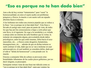 “Eso es porque no te han dado bien”
Aun a día de hoy existen “tratamientos” para “curar” la
homosexualidad, en estos el sujeto acaba con problemas
psíquicos y físicos, la muerte o con suerte solo un repudio
absoluto hacia si mismos.
A las lesbianas nos rodea una creencia popular que se reduce a
la frase: “eso es porque no te han dado bien”. Esta frase a
llevado al castigo mas cruel, para mi punto de vista, de todos
los que hay por las consecuencias a largo y corto plazo que
este lleva, es el siguiente: Se coge a la susodicha y es violada
a antojo entre un mínimo de ocho hombres que la violan, la
torturan sin compasión alguna, provocándola desde daños
psicológicos, entre los que están traumas, fobia hacia el sexo
masculino, etc… a físicos como desgarres, hematomas,
desangraciones, etc… además de que en dichas torturas se
suele contraer el sida, dado que no se van a molestar en usar
anticonceptivos, el cual también se considera delito, dado que
el sida te “delata de homosexual” y esta penado con la
muerte.
Gracias a semejante falta de cultura se provocan estas
brutalidades inhumanas de las cuales pocos gobiernos, por no
decir ninguno, se preocupan.
Semejante tortura viene de una frase tan ridícula como es:
“eso es porque no te han dado bien”, para que veamos las
 
