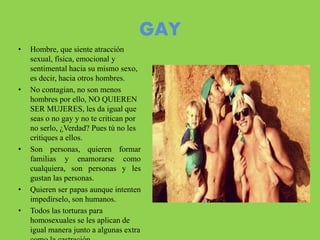 GAY
• Hombre, que siente atracción
sexual, física, emocional y
sentimental hacia su mismo sexo,
es decir, hacia otros hombres.
• No contagian, no son menos
hombres por ello, NO QUIEREN
SER MUJERES, les da igual que
seas o no gay y no te critican por
no serlo, ¿Verdad? Pues tú no les
critiques a ellos.
• Son personas, quieren formar
familias y enamorarse como
cualquiera, son personas y les
gustan las personas.
• Quieren ser papas aunque intenten
impedírselo, son humanos.
• Todos las torturas para
homosexuales se les aplican de
igual manera junto a algunas extra
 