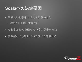 Scalaへの決定要因
• やりたいと手を上げた人が多かった
• 理由としては一番大きい
• もともとJavaを使っている人が多かった
• 関数型という新しいパラダイムを触れる
 