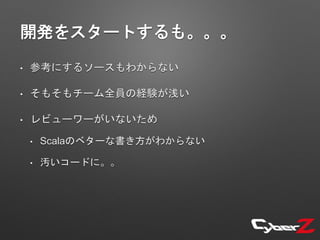 開発をスタートするも。。。
• 参考にするソースもわからない
• そもそもチーム全員の経験が浅い
• レビューワーがいないため
• Scalaのベターな書き方がわからない
• 汚いコードに。。
 