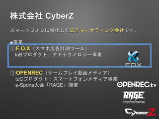 株式会社 CyberZ
スマートフォンに特化した広告マーケティング会社です。
■事業
①F.O.X（スマホ広告計測ツール）
toBプロダクト：アドテクノロジー事業
②OPENREC（ゲームプレイ動画メディア）
toCプロダクト：スマートフォンメディア事業
e-Sports大会「RAGE」開催
 